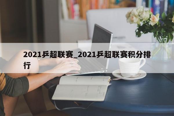 2021乒超联赛_2021乒超联赛积分排行