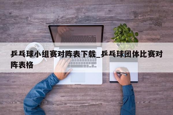 乒乓球小组赛对阵表下载_乒乓球团体比赛对阵表格