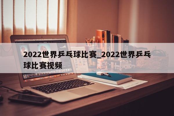 2022世界乒乓球比赛_2022世界乒乓球比赛视频