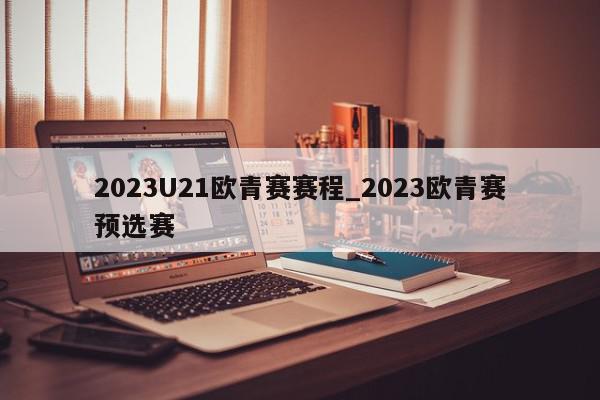 2023U21欧青赛赛程_2023欧青赛预选赛