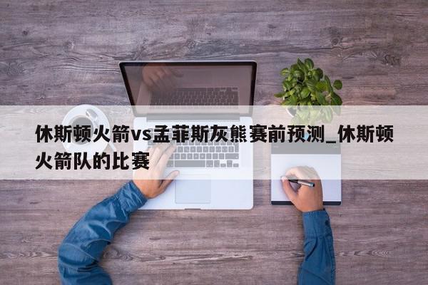 休斯顿火箭vs孟菲斯灰熊赛前预测_休斯顿火箭队的比赛