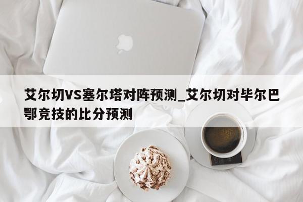 艾尔切VS塞尔塔对阵预测_艾尔切对毕尔巴鄂竞技的比分预测