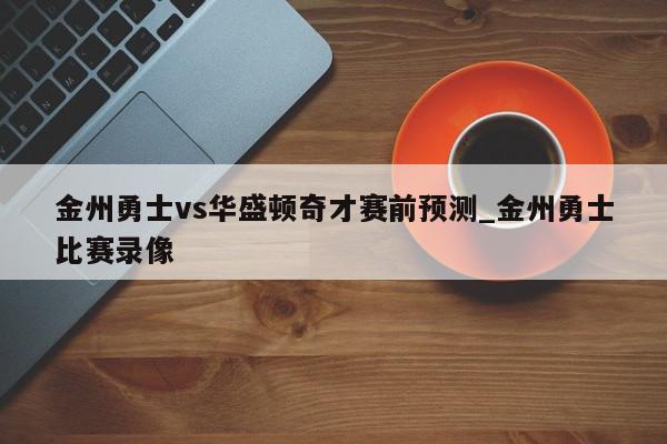 金州勇士vs华盛顿奇才赛前预测_金州勇士比赛录像