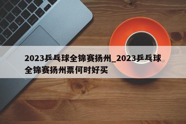 2023乒乓球全锦赛扬州_2023乒乓球全锦赛扬州票何时好买