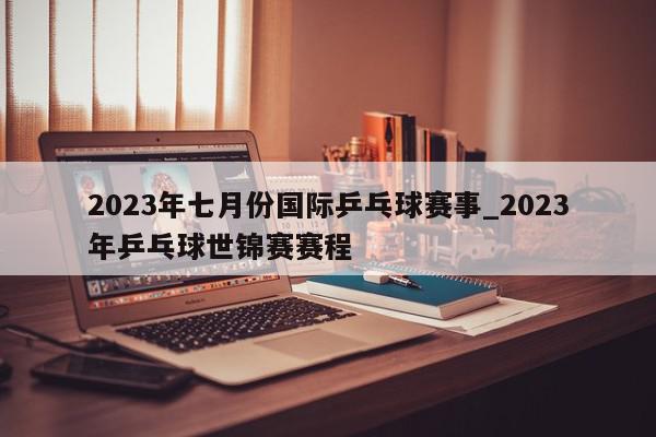 2023年七月份国际乒乓球赛事_2023年乒乓球世锦赛赛程