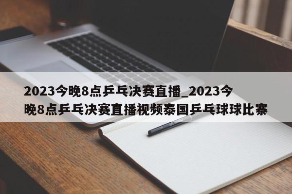 2023今晚8点乒乓决赛直播_2023今晚8点乒乓决赛直播视频泰国乒乓球球比寨