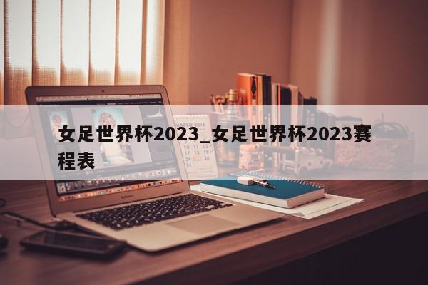 女足世界杯2023_女足世界杯2023赛程表