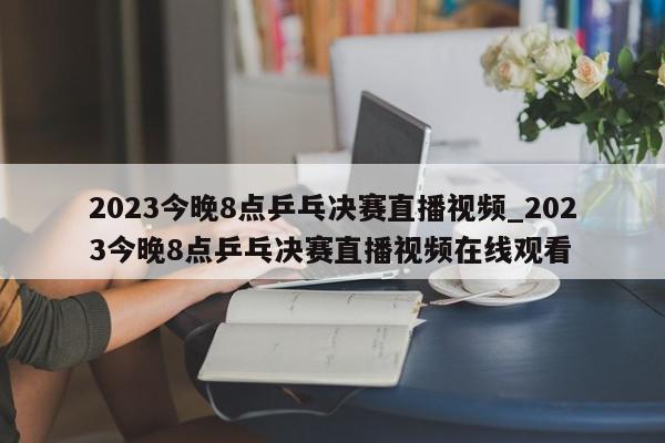 2023今晚8点乒乓决赛直播视频_2023今晚8点乒乓决赛直播视频在线观看