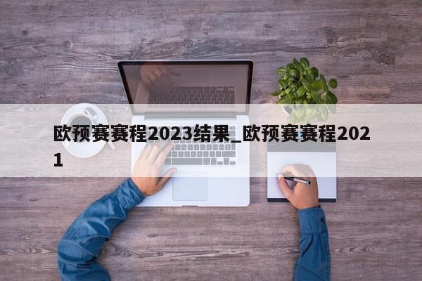 欧预赛赛程2023结果_欧预赛赛程2021