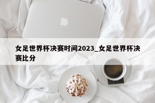 女足世界杯决赛时间2023_女足世界杯决赛比分