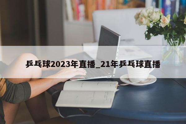 乒乓球2023年直播_21年乒乓球直播