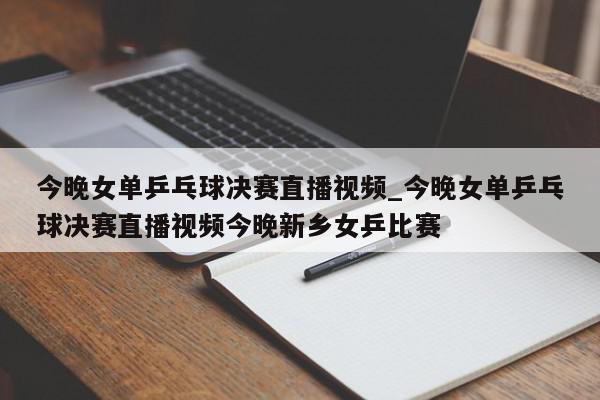 今晚女单乒乓球决赛直播视频_今晚女单乒乓球决赛直播视频今晚新乡女乒比赛