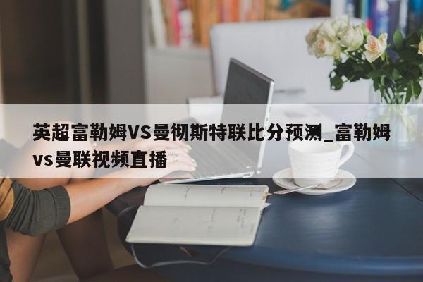 英超富勒姆VS曼彻斯特联比分预测_富勒姆vs曼联视频直播