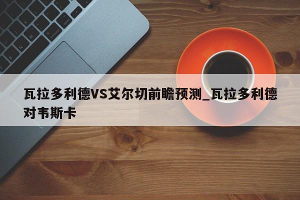 瓦拉多利德VS艾尔切前瞻预测_瓦拉多利德对韦斯卡