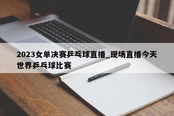 2023女单决赛乒乓球直播_现场直播今天世界乒乓球比赛