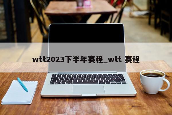 wtt2023下半年赛程_wtt 赛程