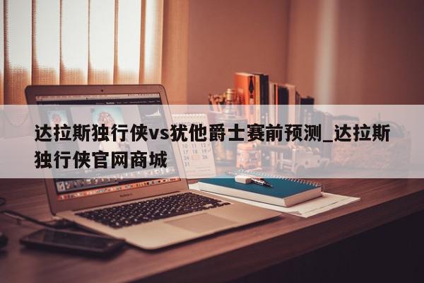 达拉斯独行侠vs犹他爵士赛前预测_达拉斯独行侠官网商城