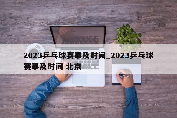 2023乒乓球赛事及时间_2023乒乓球赛事及时间 北京