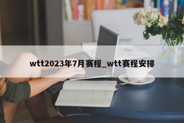 wtt2023年7月赛程_wtt赛程安排