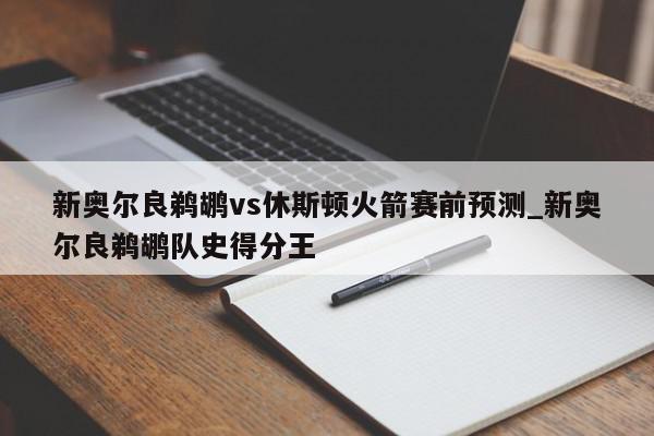 新奥尔良鹈鹕vs休斯顿火箭赛前预测_新奥尔良鹈鹕队史得分王