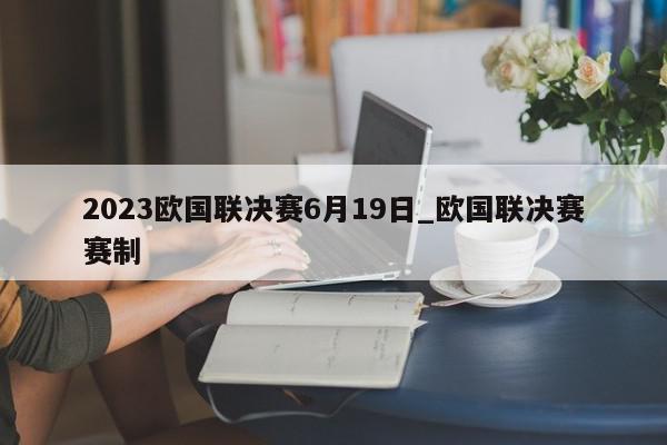 2023欧国联决赛6月19日_欧国联决赛赛制