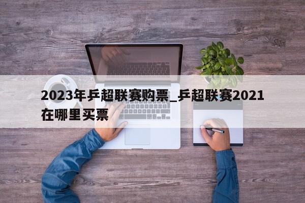 2023年乒超联赛购票_乒超联赛2021在哪里买票