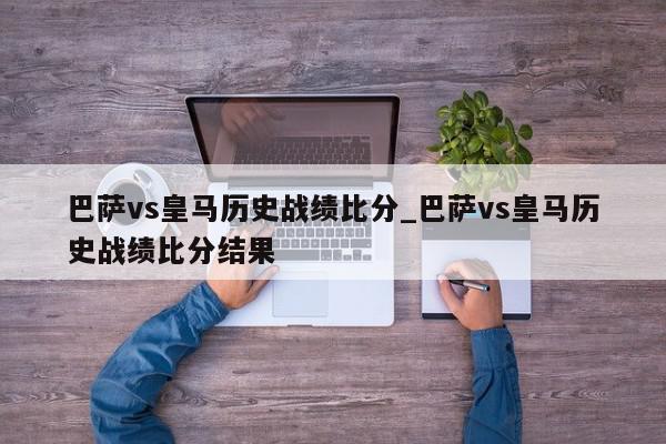 巴萨vs皇马历史战绩比分_巴萨vs皇马历史战绩比分结果