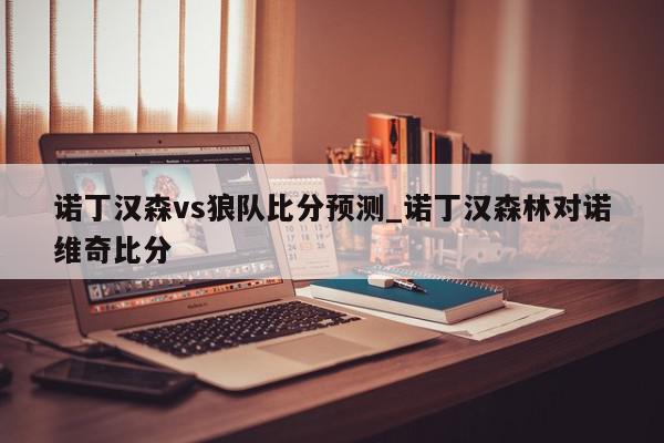 诺丁汉森vs狼队比分预测_诺丁汉森林对诺维奇比分