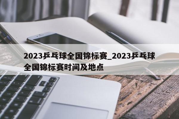 2023乒乓球全国锦标赛_2023乒乓球全国锦标赛时间及地点