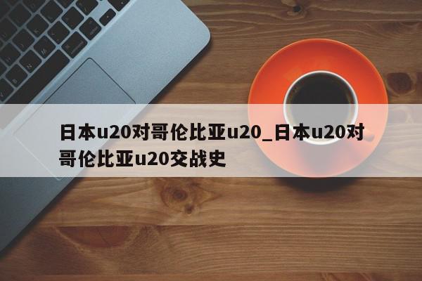 日本u20对哥伦比亚u20_日本u20对哥伦比亚u20交战史