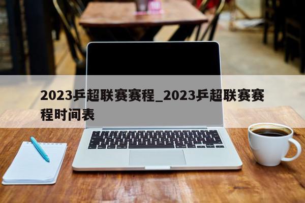 2023乒超联赛赛程_2023乒超联赛赛程时间表