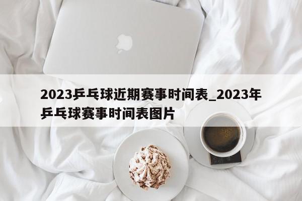 2023乒乓球近期赛事时间表_2023年乒乓球赛事时间表图片