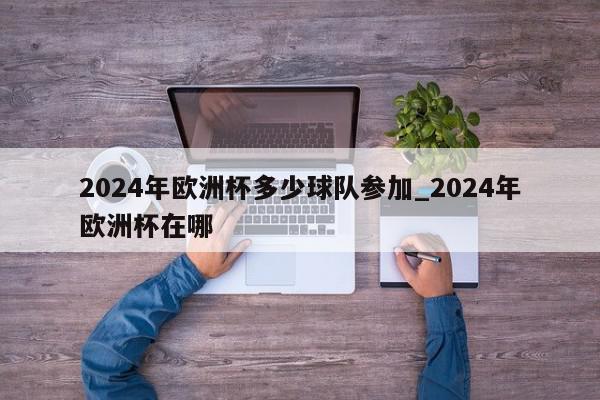 2024年欧洲杯多少球队参加_2024年欧洲杯在哪