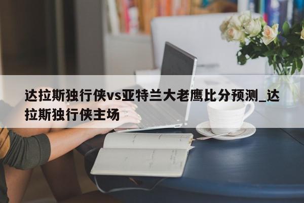 达拉斯独行侠vs亚特兰大老鹰比分预测_达拉斯独行侠主场