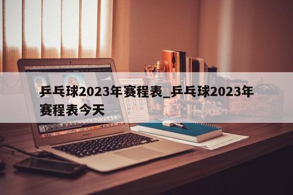 乒乓球2023年赛程表_乒乓球2023年赛程表今天