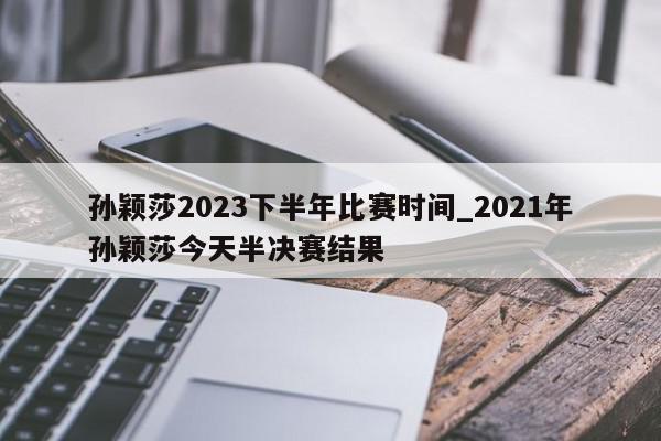 孙颖莎2023下半年比赛时间_2021年孙颖莎今天半决赛结果