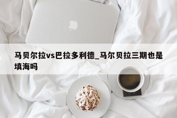 马贝尔拉vs巴拉多利德_马尔贝拉三期也是填海吗