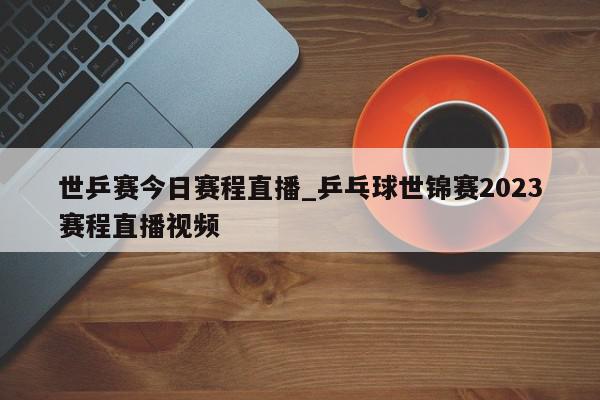 世乒赛今日赛程直播_乒乓球世锦赛2023赛程直播视频