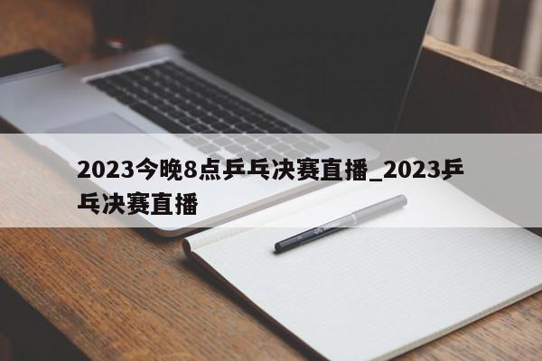 2023今晚8点乒乓决赛直播_2023乒乓决赛直播