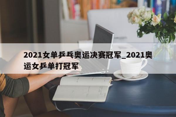 2021女单乒乓奥运决赛冠军_2021奥运女乒单打冠军