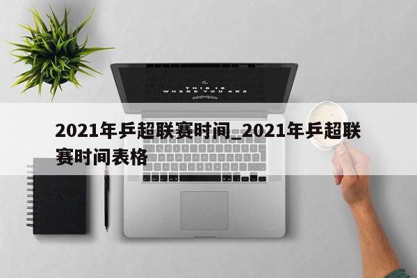 2021年乒超联赛时间_2021年乒超联赛时间表格