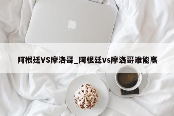 阿根廷VS摩洛哥_阿根廷vs摩洛哥谁能赢