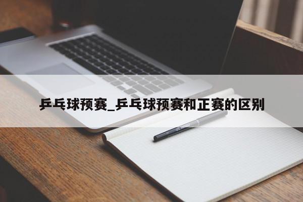 乒乓球预赛_乒乓球预赛和正赛的区别