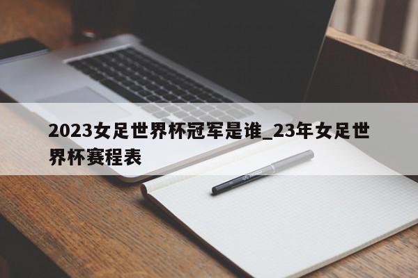 2023女足世界杯冠军是谁_23年女足世界杯赛程表