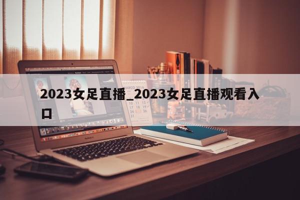 2023女足直播_2023女足直播观看入口