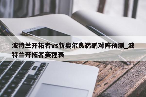 波特兰开拓者vs新奥尔良鹈鹕对阵预测_波特兰开拓者赛程表