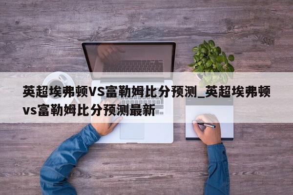 英超埃弗顿VS富勒姆比分预测_英超埃弗顿vs富勒姆比分预测最新