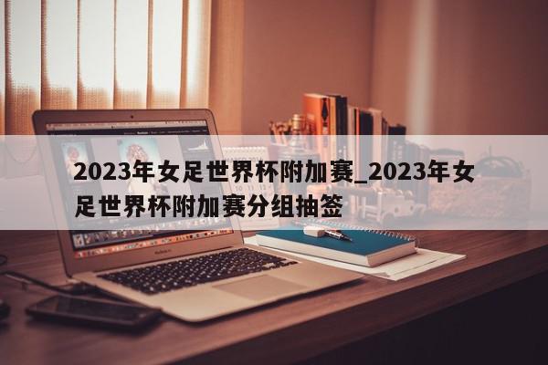 2023年女足世界杯附加赛_2023年女足世界杯附加赛分组抽签