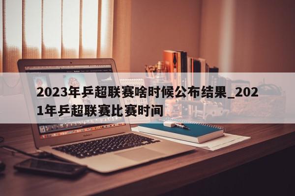 2023年乒超联赛啥时候公布结果_2021年乒超联赛比赛时间