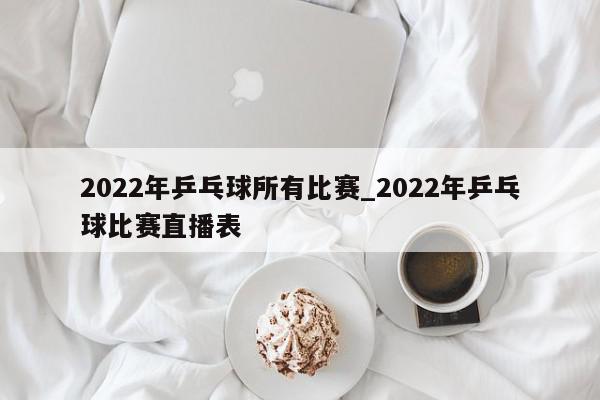 2022年乒乓球所有比赛_2022年乒乓球比赛直播表